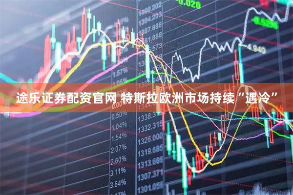 途乐证券配资官网 特斯拉欧洲市场持续“遇冷”