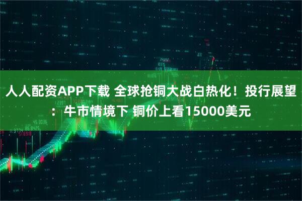 人人配资APP下载 全球抢铜大战白热化！投行展望：牛市情境下 铜价上看15000美元