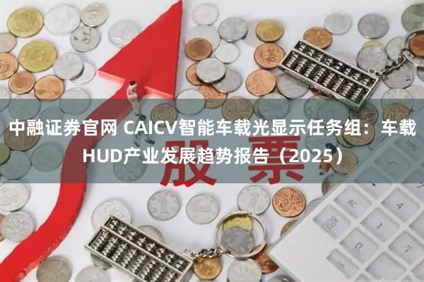 中融证券官网 CAICV智能车载光显示任务组：车载HUD产业发展趋势报告（2025）