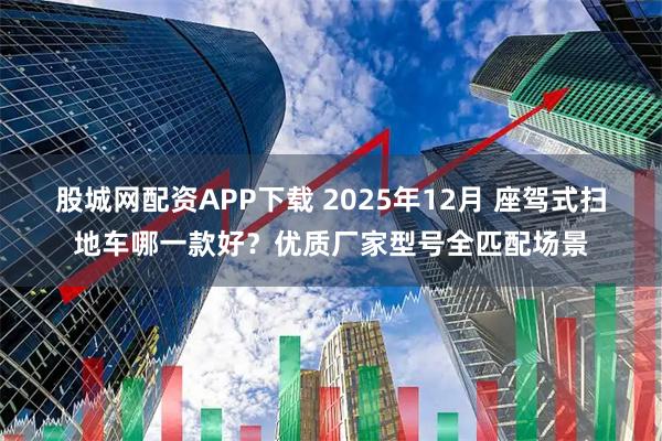 股城网配资APP下载 2025年12月 座驾式扫地车哪一款好？优质厂家型号全匹配场景