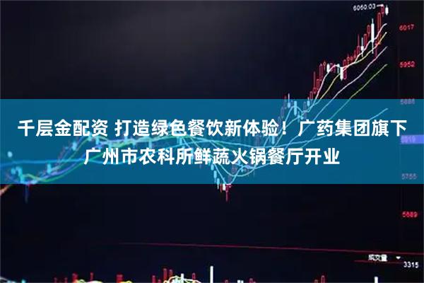 千层金配资 打造绿色餐饮新体验！广药集团旗下广州市农科所鲜蔬火锅餐厅开业