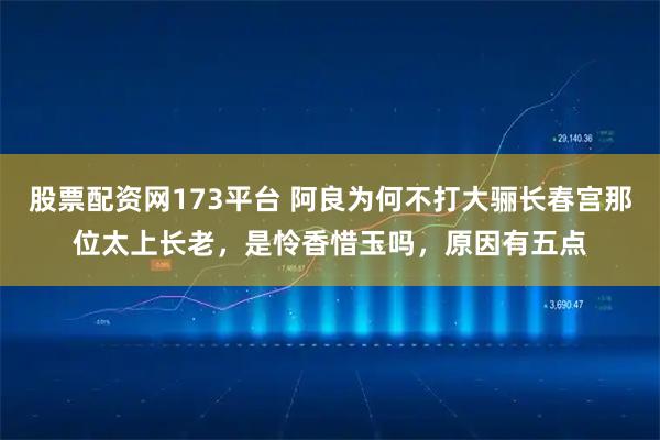 股票配资网173平台 阿良为何不打大骊长春宫那位太上长老，是怜香惜玉吗，原因有五点
