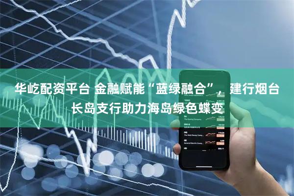 华屹配资平台 金融赋能“蓝绿融合”，建行烟台长岛支行助力海岛绿色蝶变