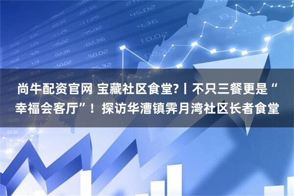 尚牛配资官网 宝藏社区食堂?丨不只三餐更是“幸福会客厅”！探访华漕镇霁月湾社区长者食堂