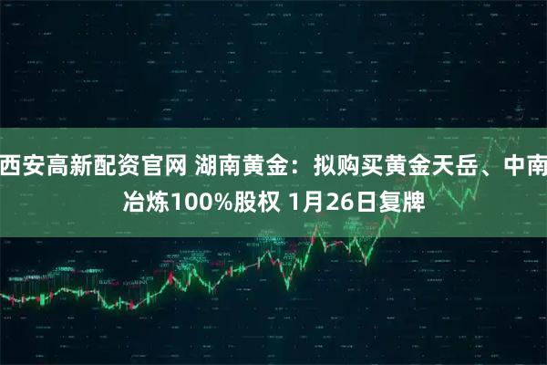 西安高新配资官网 湖南黄金：拟购买黄金天岳、中南冶炼100%股权 1月26日复牌