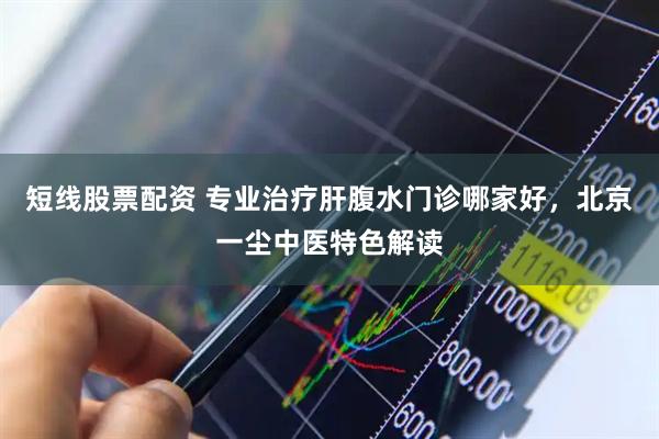 短线股票配资 专业治疗肝腹水门诊哪家好，北京一尘中医特色解读