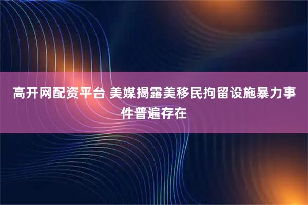 高开网配资平台 美媒揭露美移民拘留设施暴力事件普遍存在