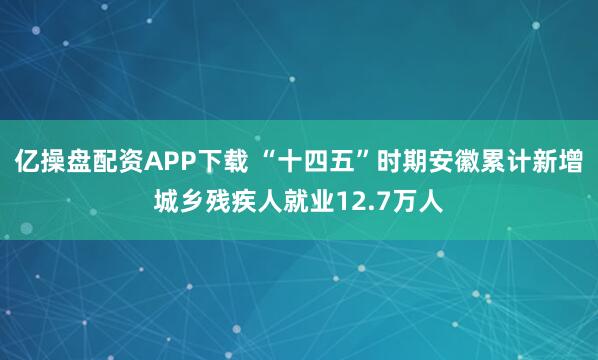 亿操盘配资APP下载 “十四五”时期安徽累计新增城乡残疾人就业12.7万人